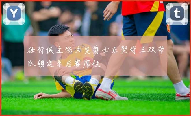 独行侠主场力克爵士东契奇三双带队锁定季后赛席位