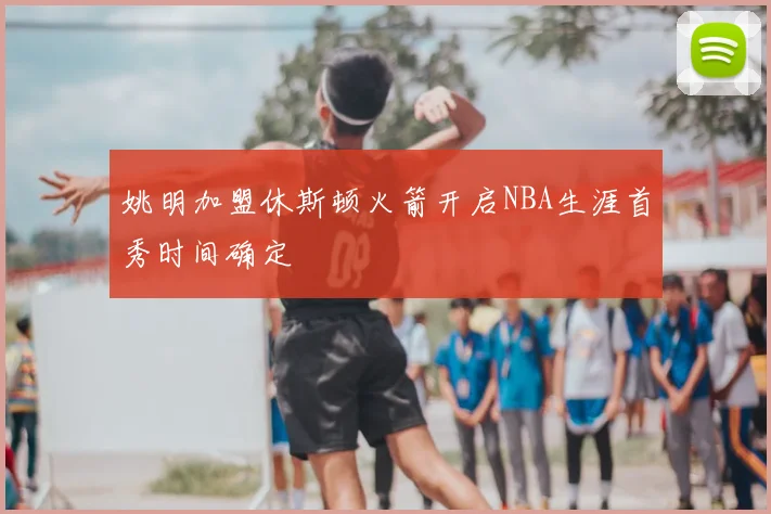 姚明加盟休斯顿火箭开启NBA生涯首秀时间确定