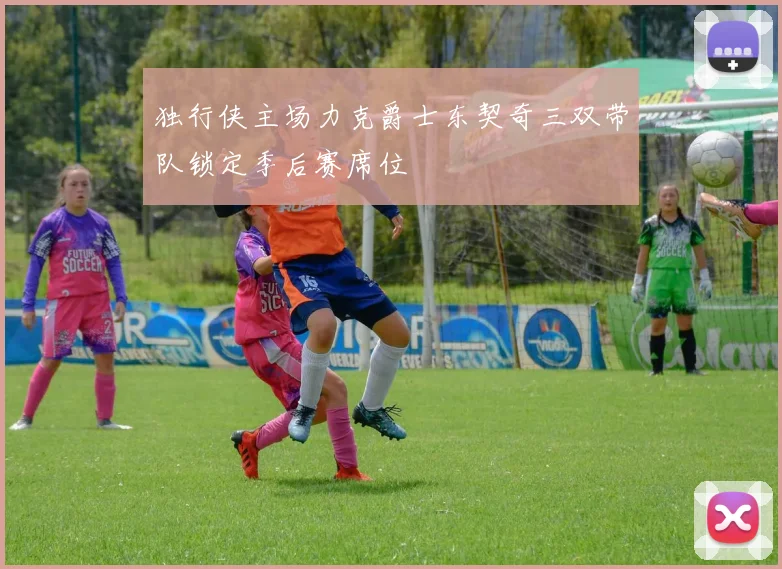 独行侠主场力克爵士东契奇三双带队锁定季后赛席位