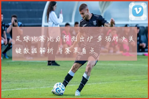 足球比赛比分预测出炉 多场对决关键数据解析 与赛果看点