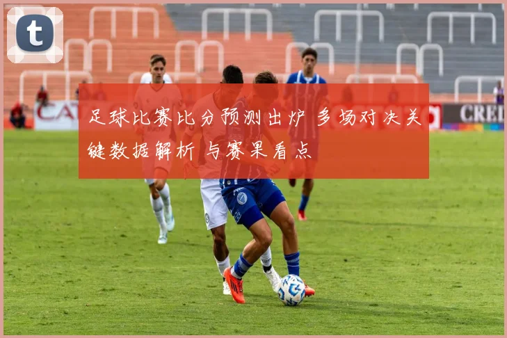 足球比赛比分预测出炉 多场对决关键数据解析 与赛果看点