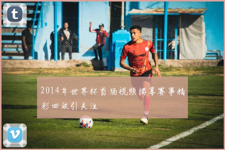 2014年世界杯首场视频揭幕赛事精彩回放引关注