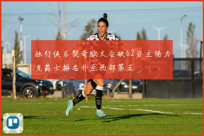 独行侠东契奇欧文合砍62分主场力克爵士排名升至西部第五