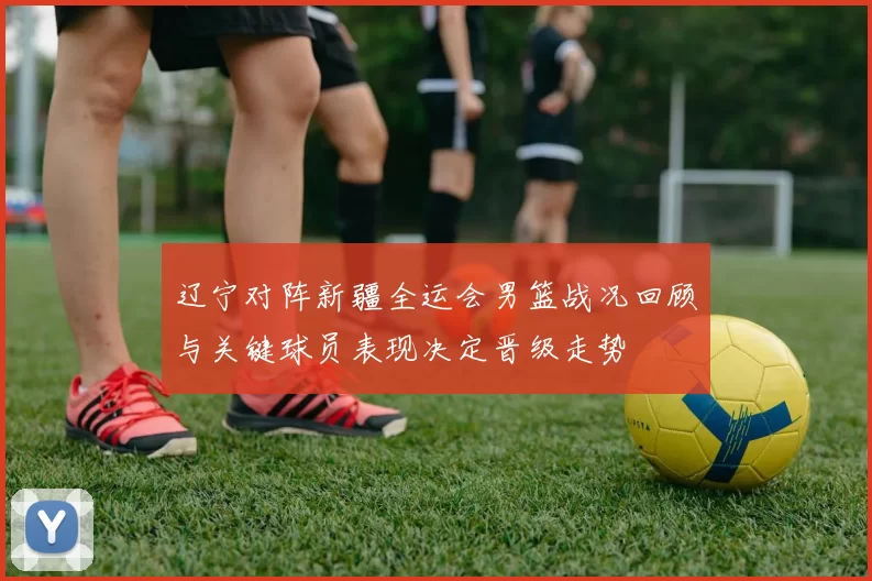 辽宁对阵新疆全运会男篮战况回顾与关键球员表现决定晋级走势