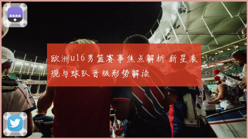 欧洲u16男篮赛事焦点解析 新星表现与球队晋级形势解读