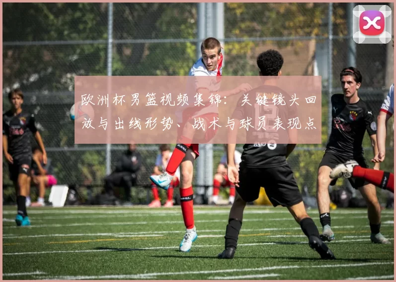 欧洲杯男篮视频集锦:关键镜头回放与出线形势、战术与球员表现点评