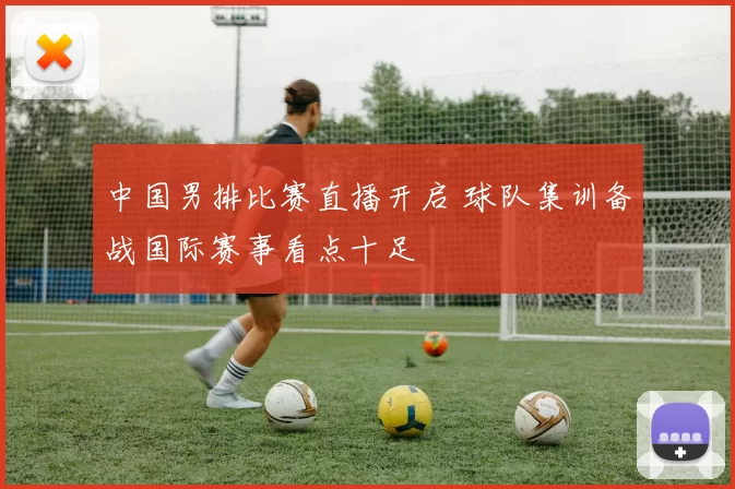 中国男排比赛直播开启 球队集训备战国际赛事看点十足