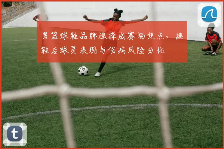 男篮球鞋品牌选择成赛场焦点,换鞋后球员表现与伤病风险分化