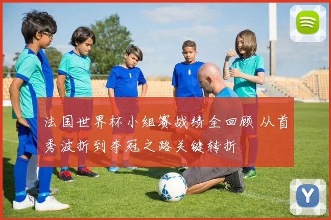 法国世界杯小组赛战绩全回顾 从首秀波折到夺冠之路关键转折
