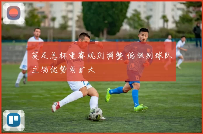 英足总杯重赛规则调整 低级别球队主场优势或扩大
