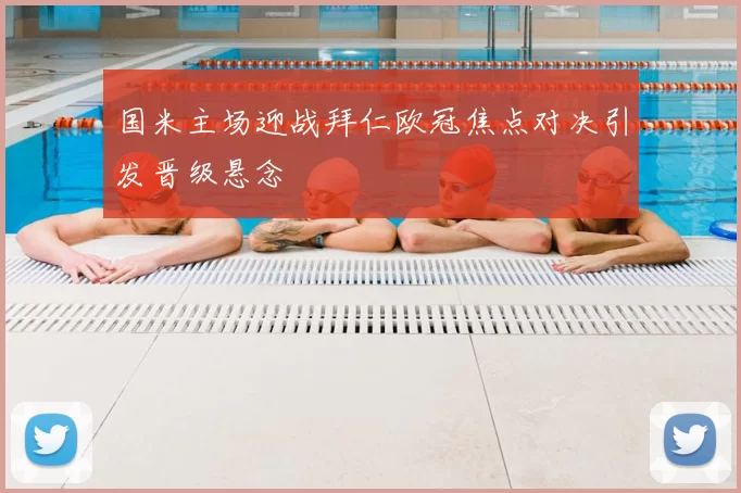 国米主场迎战拜仁欧冠焦点对决引发晋级悬念