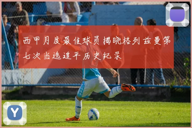 西甲月度最佳球员揭晓格列兹曼第七次当选追平历史纪录