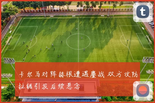 卡尔马对阵赫根遭遇鏖战 双方攻防拉锯引发后续悬念