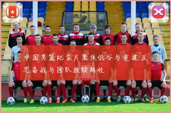 中国男篮纪录片聚焦低谷与重建 反思备战与团队救赎路径