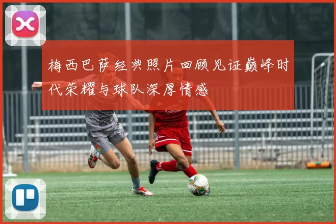 梅西巴萨经典照片回顾见证巅峰时代荣耀与球队深厚情感