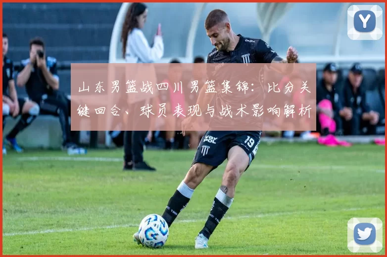 山东男篮战四川男篮集锦：比分关键回合、球员表现与战术影响解析