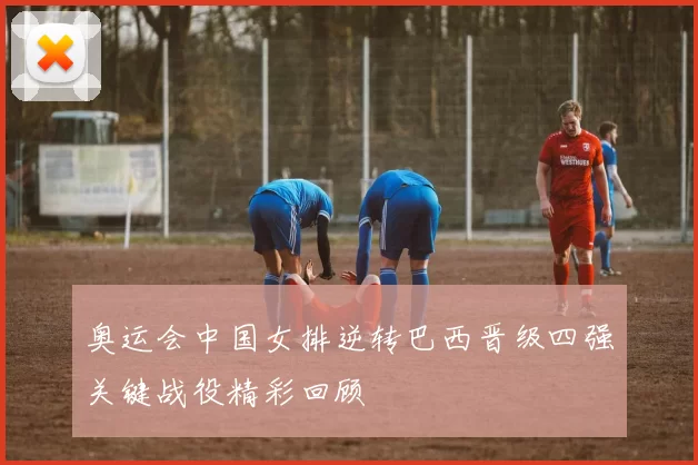 奥运会中国女排逆转巴西晋级四强关键战役精彩回顾