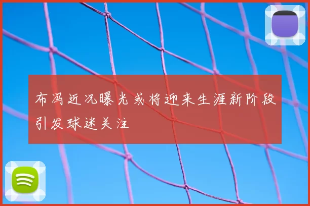 布冯近况曝光或将迎来生涯新阶段引发球迷关注