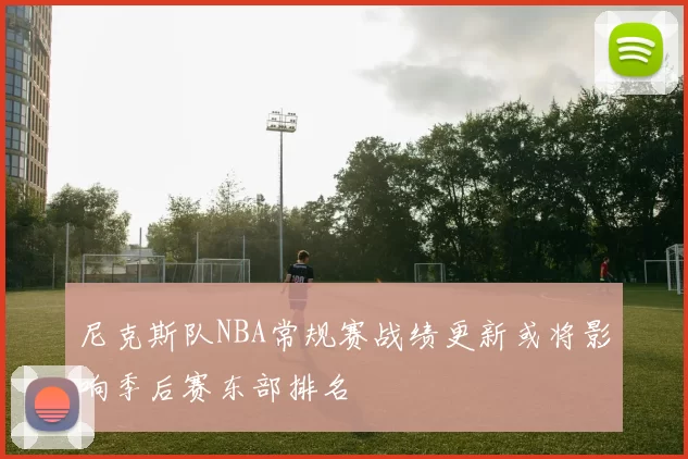 尼克斯队NBA常规赛战绩更新或将影响季后赛东部排名