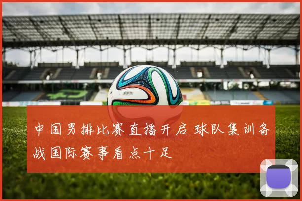 中国男排比赛直播开启 球队集训备战国际赛事看点十足