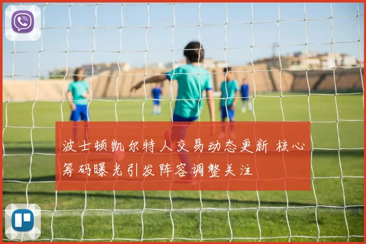 波士顿凯尔特人交易动态更新 核心筹码曝光引发阵容调整关注