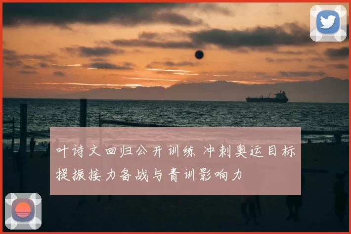 叶诗文回归公开训练 冲刺奥运目标提振接力备战与青训影响力