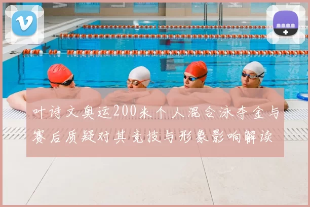 叶诗文奥运200米个人混合泳夺金与赛后质疑对其竞技与形象影响解读