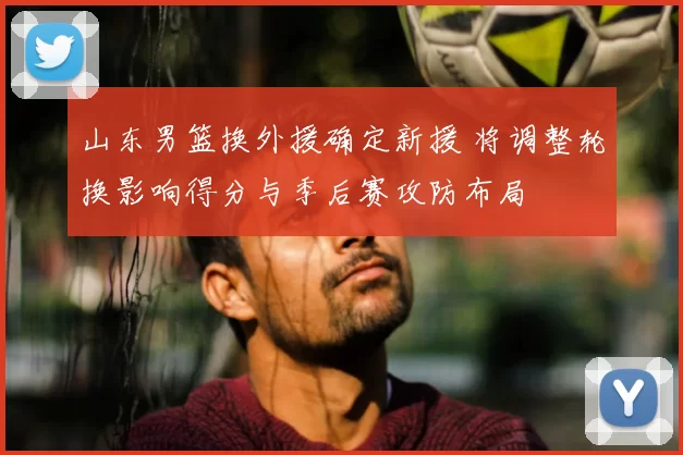 山东男篮换外援确定新援 将调整轮换影响得分与季后赛攻防布局