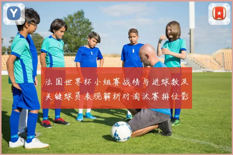 法国世界杯小组赛战绩与进球数及关键球员表现解析对淘汰赛排位影响