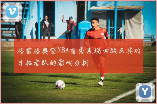 格雷格奥登NBA首秀表现回顾及其对开拓者队的影响分析