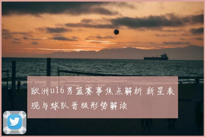 欧洲u16男篮赛事焦点解析 新星表现与球队晋级形势解读