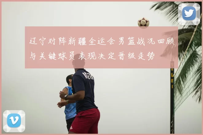 辽宁对阵新疆全运会男篮战况回顾与关键球员表现决定晋级走势