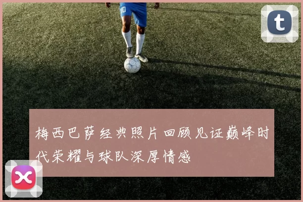 梅西巴萨经典照片回顾见证巅峰时代荣耀与球队深厚情感