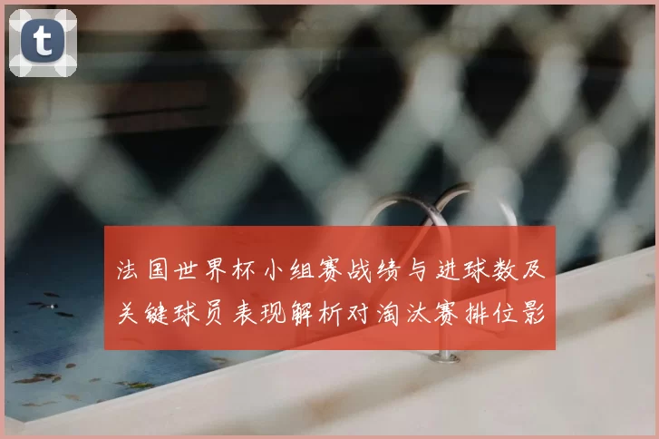 法国世界杯小组赛战绩与进球数及关键球员表现解析对淘汰赛排位影响