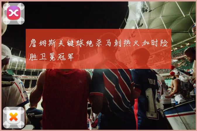 詹姆斯关键球绝杀马刺热火加时险胜卫冕冠军