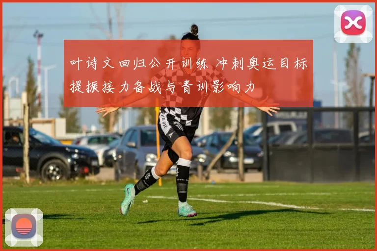 叶诗文回归公开训练 冲刺奥运目标提振接力备战与青训影响力