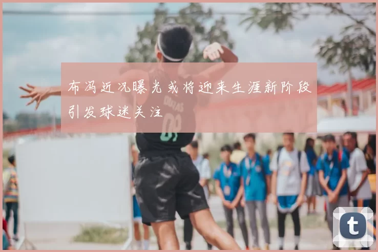 布冯近况曝光或将迎来生涯新阶段引发球迷关注