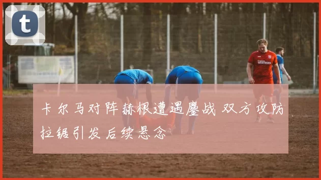 卡尔马对阵赫根遭遇鏖战 双方攻防拉锯引发后续悬念