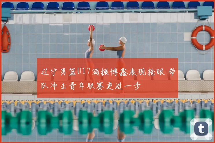 辽宁男篮U17满振博鑫表现抢眼 带队冲击青年联赛更进一步