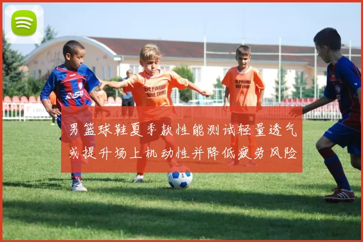 男篮球鞋夏季款性能测试轻量透气或提升场上机动性并降低疲劳风险