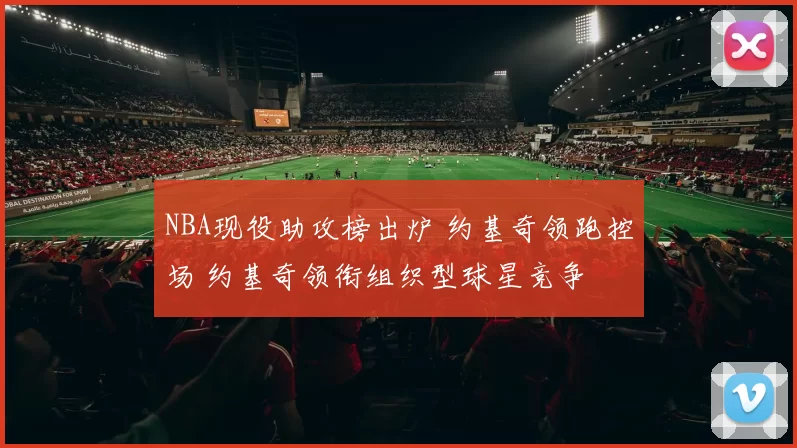 NBA现役助攻榜出炉 约基奇领跑控场 约基奇领衔组织型球星竞争