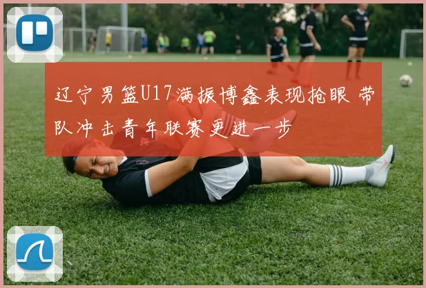 辽宁男篮U17满振博鑫表现抢眼 带队冲击青年联赛更进一步