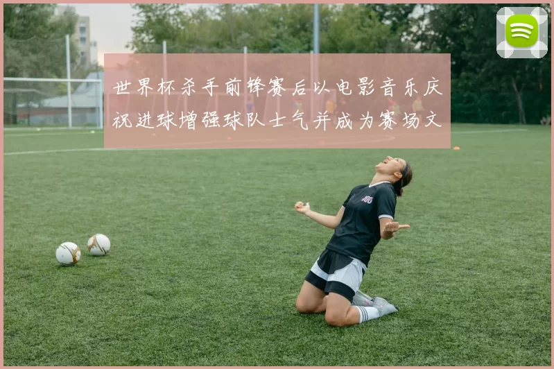世界杯杀手前锋赛后以电影音乐庆祝进球增强球队士气并成为赛场文化新看点