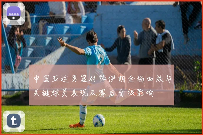中国亚运男篮对阵伊朗全场回放与关键球员表现及赛后晋级影响